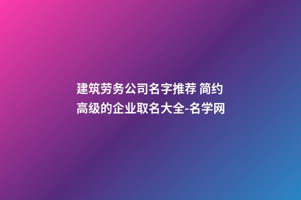 建筑劳务公司名字推荐 简约高级的企业取名大全-名学网-第1张-公司起名-玄机派